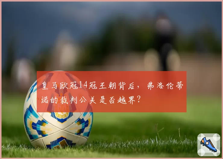 皇马欧冠14冠王朝背后，弗洛伦蒂诺的裁判公关是否越界？