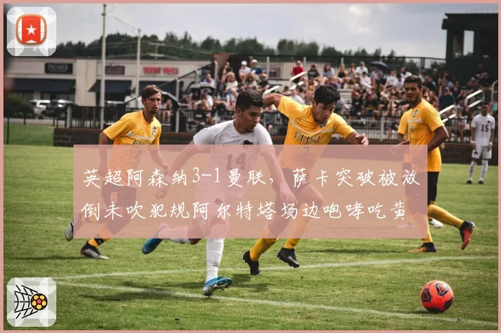 英超阿森纳3-1曼联，萨卡突破被放倒未吹犯规阿尔特塔场边咆哮吃黄牌