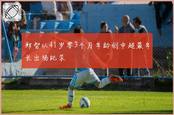郑智以41岁零3个月年龄创中超最年长出场纪录