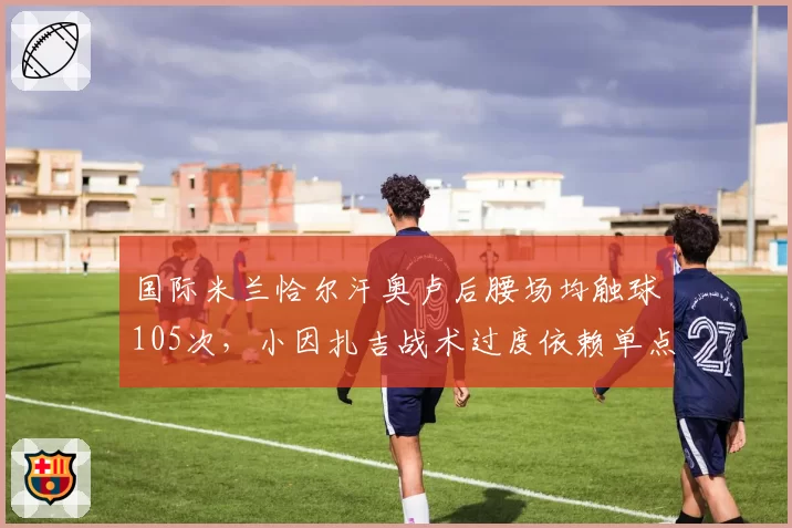 国际米兰恰尔汗奥卢后腰场均触球105次，小因扎吉战术过度依赖单点？