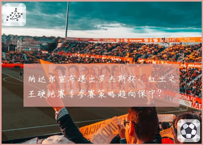 纳达尔宣布退出罗杰斯杯，红土之王硬地赛季参赛策略趋向保守？