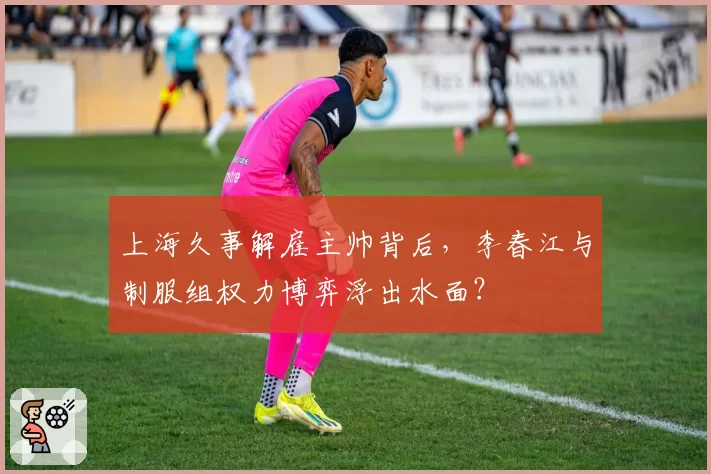 上海久事解雇主帅背后，李春江与制服组权力博弈浮出水面？