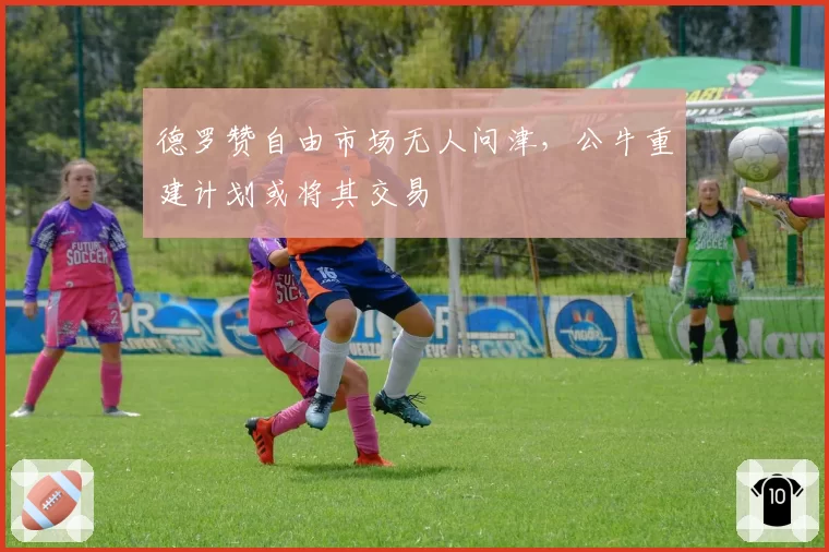 德罗赞自由市场无人问津，公牛重建计划或将其交易