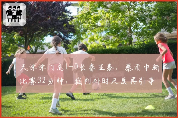 天津津门虎1-0长春亚泰,暴雨中断比赛32分钟,裁判补时尺度再引争议