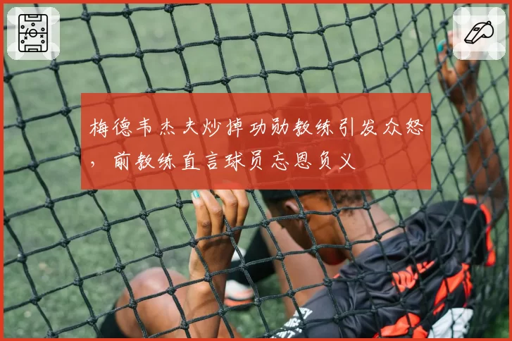 梅德韦杰夫炒掉功勋教练引发众怒,前教练直言球员忘恩负义