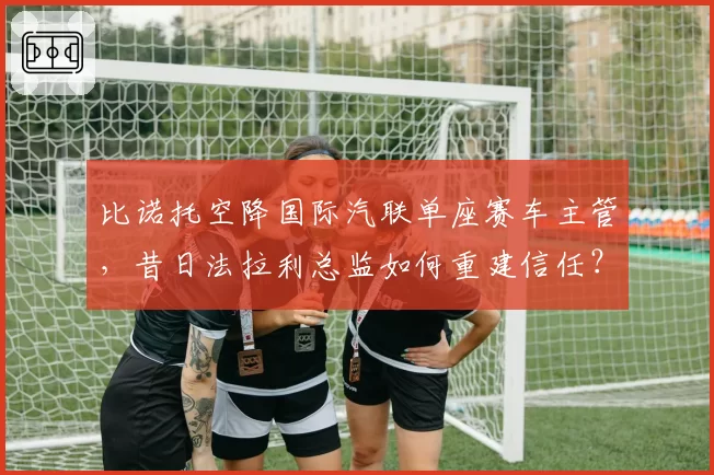 比诺托空降国际汽联单座赛车主管，昔日法拉利总监如何重建信任？