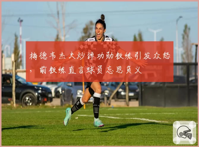 梅德韦杰夫炒掉功勋教练引发众怒，前教练直言球员忘恩负义