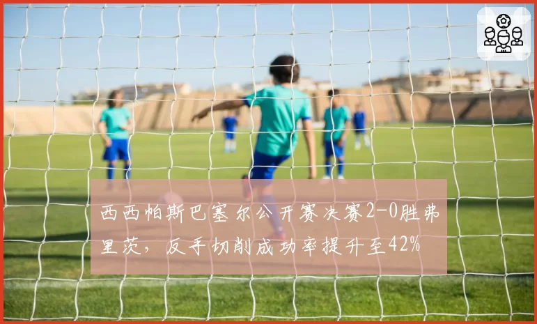 西西帕斯巴塞尔公开赛决赛2-0胜弗里茨，反手切削成功率提升至42%