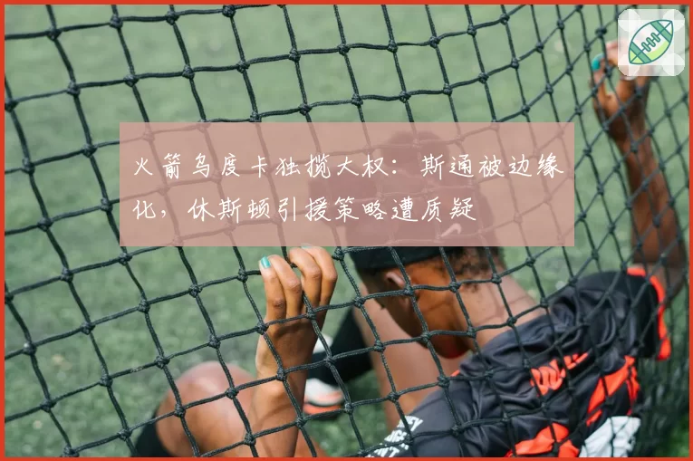 火箭乌度卡独揽大权：斯通被边缘化，休斯顿引援策略遭质疑