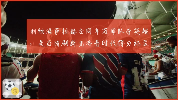 利物浦萨拉赫合同年若率队夺英超,是否将刷新克洛普时代得分纪录?
