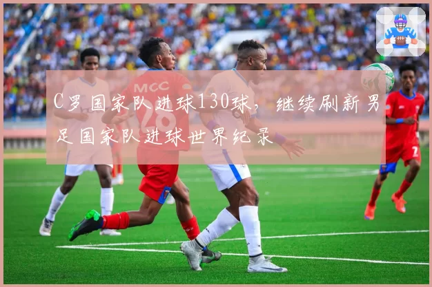 C罗国家队进球130球，继续刷新男足国家队进球世界纪录