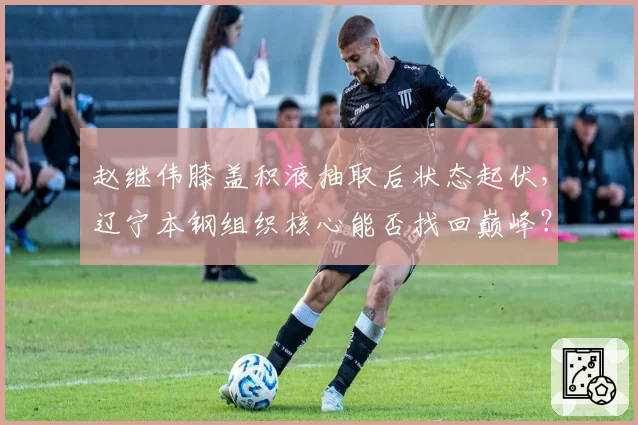 赵继伟膝盖积液抽取后状态起伏，辽宁本钢组织核心能否找回巅峰？