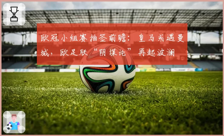 欧冠小组赛抽签前瞻：皇马或遇曼城，欧足联“阴谋论”再起波澜