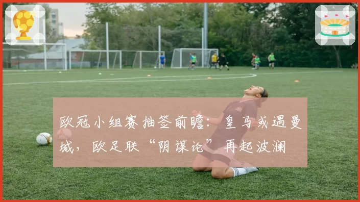 欧冠小组赛抽签前瞻:皇马或遇曼城,欧足联“阴谋论”再起波澜
