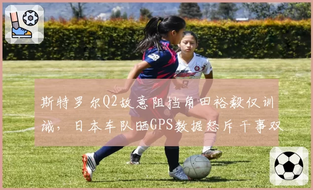 斯特罗尔Q2故意阻挡角田裕毅仅训诫，日本车队晒GPS数据怒斥干事双标