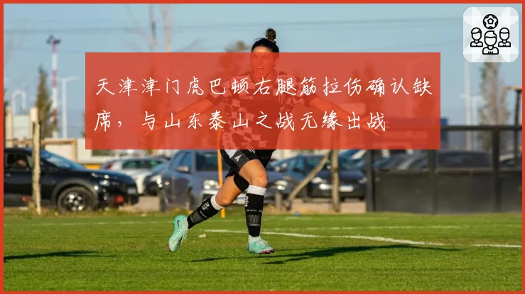 天津津门虎巴顿右腿筋拉伤确认缺席，与山东泰山之战无缘出战