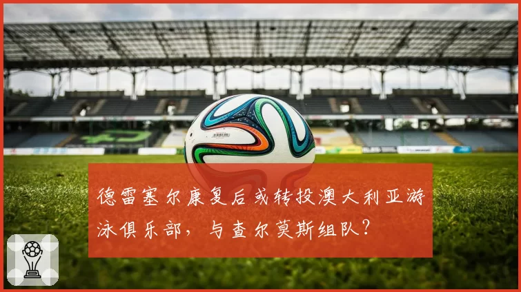 德雷塞尔康复后或转投澳大利亚游泳俱乐部，与查尔莫斯组队？