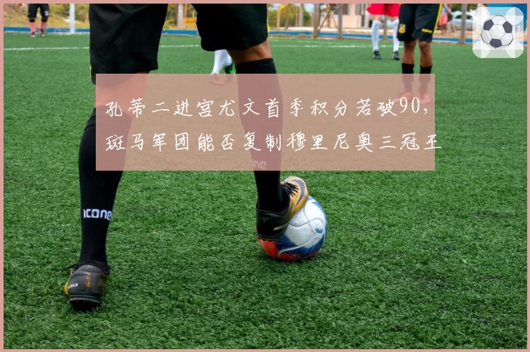 孔蒂二进宫尤文首季积分若破90,斑马军团能否复制穆里尼奥三冠王时代统治力?