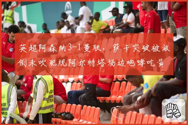 英超阿森纳3-1曼联,萨卡突破被放倒未吹犯规阿尔特塔场边咆哮吃黄牌
