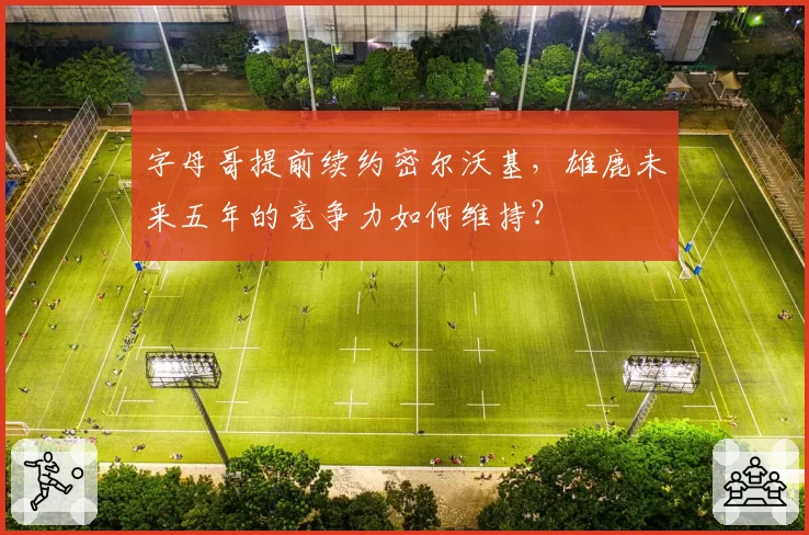 字母哥提前续约密尔沃基，雄鹿未来五年的竞争力如何维持？