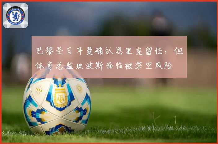 巴黎圣日耳曼确认恩里克留任，但体育总监坎波斯面临被架空风险