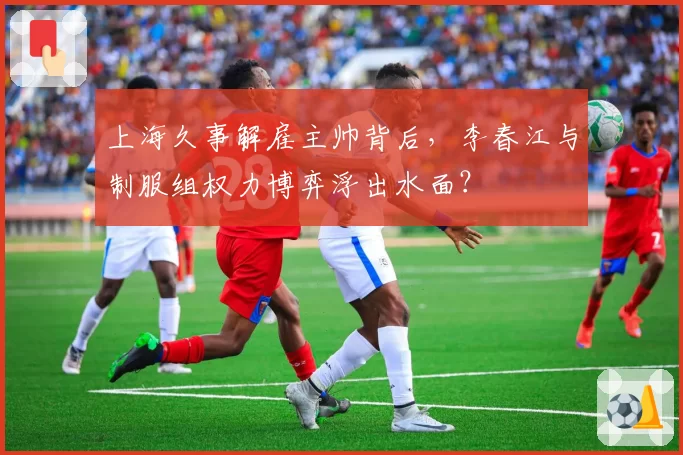 上海久事解雇主帅背后,李春江与制服组权力博弈浮出水面?