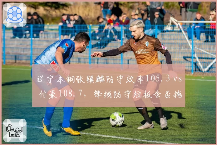 辽宁本钢张镇麟防守效率105.3 vs 付豪108.7，锋线防守短板会否拖累卫冕？