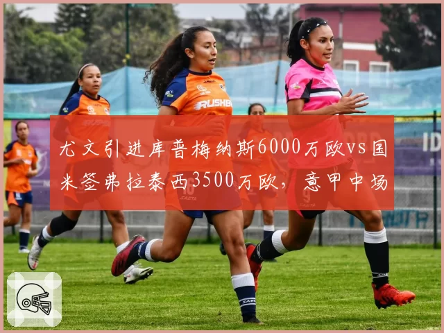 尤文引进库普梅纳斯6000万欧vs国米签弗拉泰西3500万欧，意甲中场性价比之争