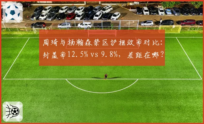 周琦与杨瀚森禁区护框效率对比：封盖率12.5% vs 9.8%，差距在哪？