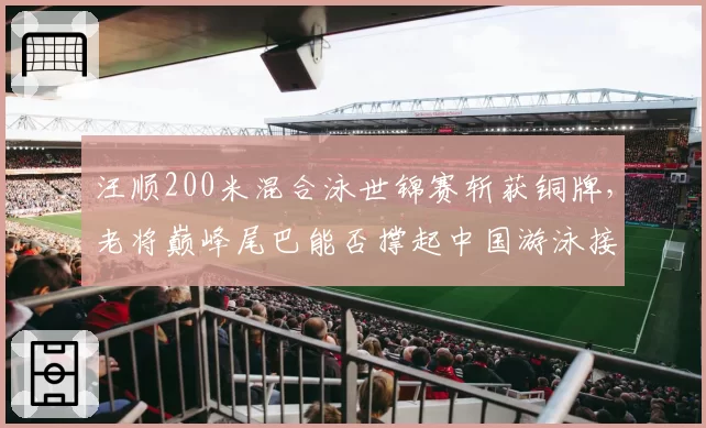 汪顺200米混合泳世锦赛斩获铜牌，老将巅峰尾巴能否撑起中国游泳接力夺牌梦？