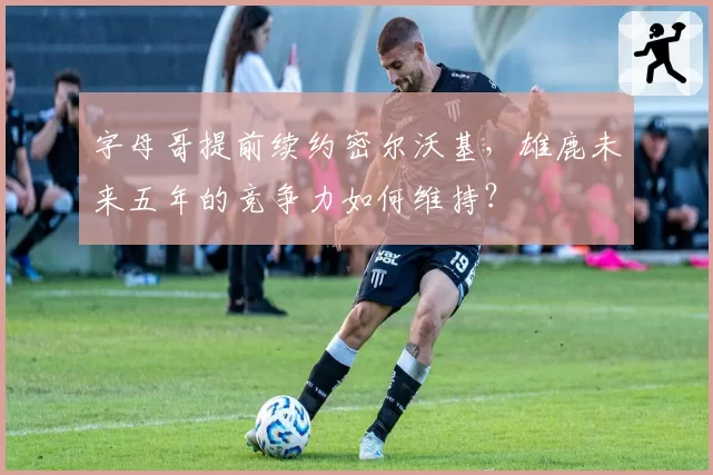 字母哥提前续约密尔沃基，雄鹿未来五年的竞争力如何维持？
