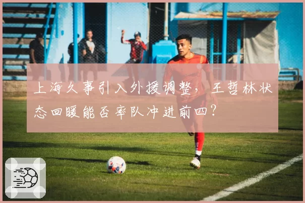 上海久事引入外援调整，王哲林状态回暖能否率队冲进前四？