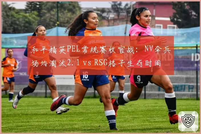 和平精英PEL常规赛收官战：NV伞兵场均淘汰2.1 vs RSG格子生存时间22分钟，决赛圈决策分水岭