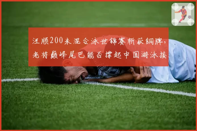 汪顺200米混合泳世锦赛斩获铜牌，老将巅峰尾巴能否撑起中国游泳接力夺牌梦？