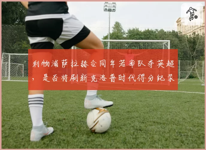 利物浦萨拉赫合同年若率队夺英超，是否将刷新克洛普时代得分纪录？