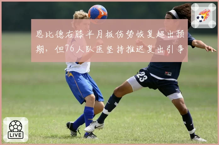 恩比德右膝半月板伤势恢复超出预期，但76人队医坚持推迟复出引争议