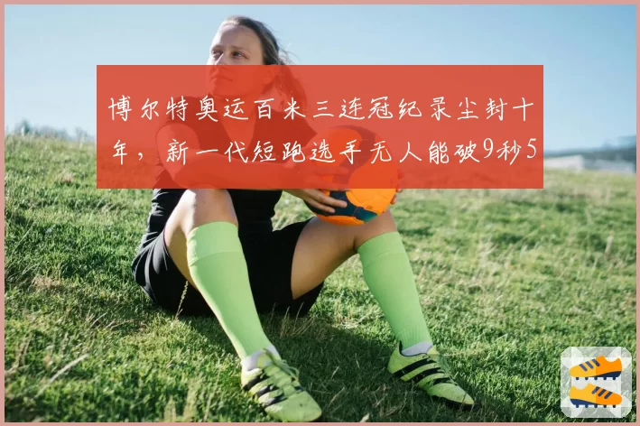 博尔特奥运百米三连冠纪录尘封十年，新一代短跑选手无人能破9秒58