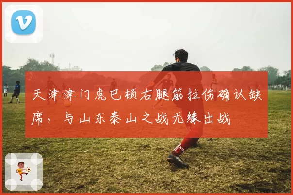 天津津门虎巴顿右腿筋拉伤确认缺席，与山东泰山之战无缘出战